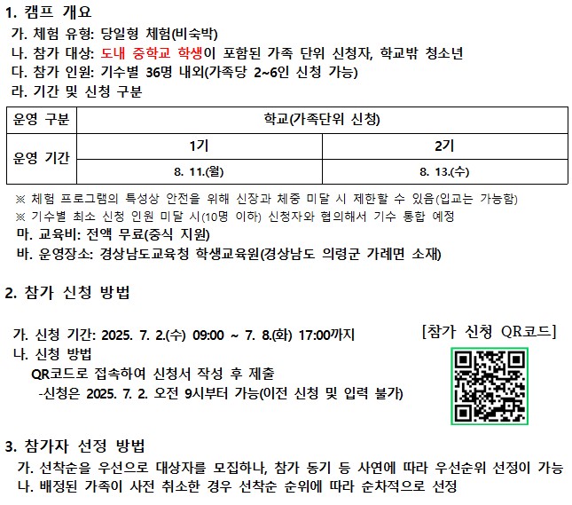 1. 캠프 개요 가. 체험 유형: 당일형 체험(비숙박). 나. 참가 대상: 도내 중학교 학생이 포함된 가족 단위 신청자, 학교밖 청소년 다. 참가 인원: 기수별 36명 내외(가족당 2~6인 신청 가능). 라. 기간 및 신청 구분: 학교(가족단위 신청) 1기 8. 11.(월), 2기 8. 13.(수). 체험 프로그램의 특성상 안전을 위해 신장과 체중 미달 시 제한할 수 있음(입교는 가능함). 기수별 최소 신청 인원 미달 시(10명 이하) 신청자와 협의해서 기수 통합 예정. 마. 교육비: 전액 무료(중식 지원). 바. 운영장소: 경상남도교육청 학생교육원(경상남도 의령군 가례면 소재). 2. 참가 신청 방법 가. 신청 기간: 2025. 7. 2.(수) 09:00~7. 8.(화) 17:00까지. 나. 신청 방법: QR코드로 접속하여 신청서 작성 후 제출. 신청은 2025. 7. 2. 오전 9시부터 가능(이전 신청 및 입력 불가). 참가 신청 QR코드 (https://docs.google.com/forms/d/e/1FAIpQLSfWqZivqhjQw9ufIh4zZqA5JXq4kozxSC1I61nXTcF24Dgyig/closedform?pli=1). 3. 참가자 선정 방법 가. 선착순을 우선으로 대상자를 모집하나, 참가 동기 등 사연에 따라 우선순위 선정이 가능. 나. 배정된 가족이 사전 취소한 경우 선착순 순위에 따라 순차적으로 선정