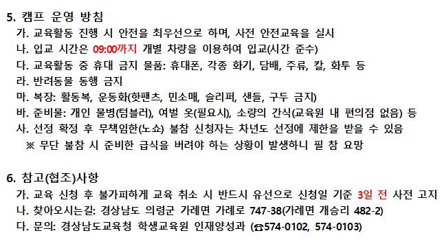 5. 캠프 운영 방침 가. 교육활동 진행 시 안전을 최우선으로 하며, 사전 안전교육을 실시. 나. 입교 시간은 09:00까지 개별 차량을 이용하여 입교(시간 준수). 다. 교육활동 중 휴대 금지 물품: 휴대폰, 각종 화기, 담배, 주류, 칼, 화투 등. 라. 반려동물 동행 금지. 마. 복장: 활동복, 운동화(핫팬츠, 민소매, 슬리퍼, 샌들, 구두 금지). 바. 준비물: 개인 물병(텀블러), 여벌 옷(필요시), 소량의 간식(교육원 내 편의점 없음) 등. 사. 선정 확정 후 무책임한(노쇼) 불참 신청자는 차년도 선정에 제한을 받을 수 있음. 무단 불참 시 준비한 급식을 버려야 하는 상황이 발생하니 필참 요망. 6. 참고(협조)사항 가. 교육 신청 후 불가피하게 교육 취소 시 반드시 유선으로 신청일 기준 3일 전 사전 고지. 나. 찾아오시는길: 경상남도 의령군 가례면 가례로 747-38 (가례면 개승리 482-2). 다. 문의: 경상남도교육청 학생교육원 인재양성과 (574-0102,574-0103)
