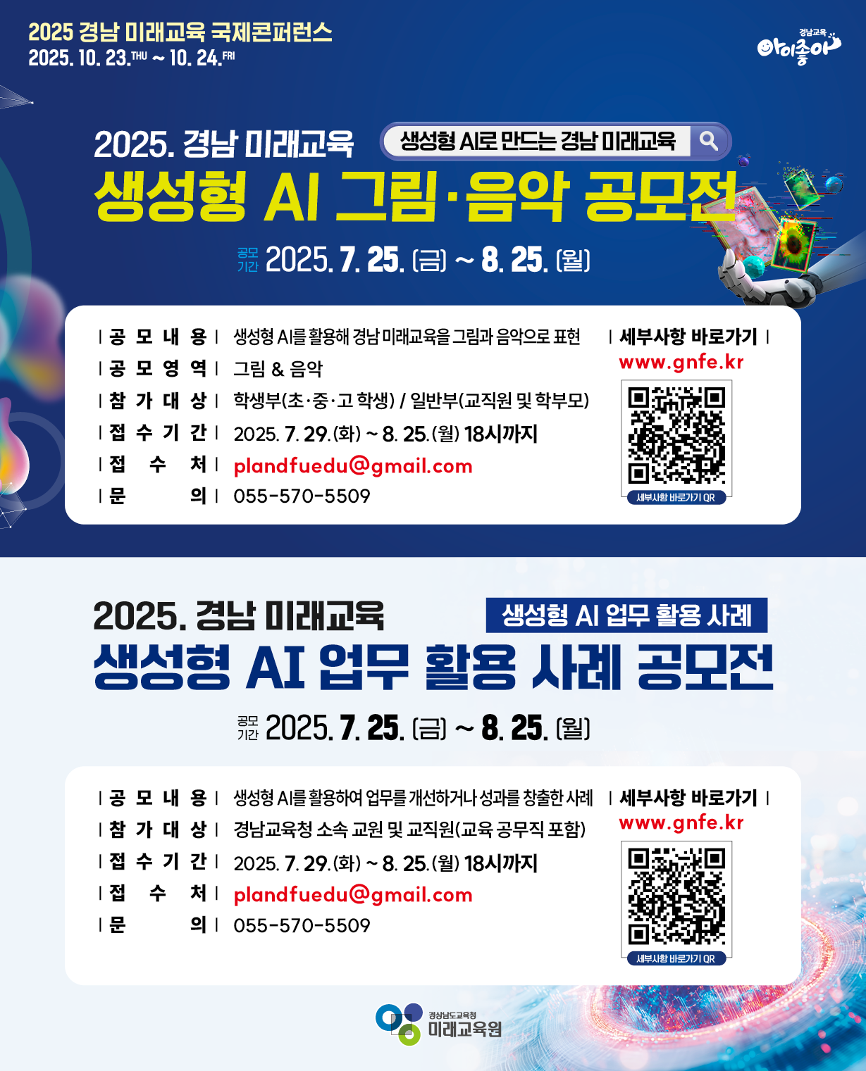[생성형 AI 공모전 안내 포스터] 2025 경남미래교육 국제콘퍼런스 2025. 10. 23.목 ~ 10. 24.금. 2025 생성형 AI 그림·음악 공모전.  공모기간 2025.7.25.금 ~ 8. 25.월. 공모내용 생성형 AI를 활용해 경남미래교육을 그림과 음악으로 표현. 공모영역 그림,음악. 참가대상 학생부(초·중·고 학생), 일반부(교직원 및 학부모). 접수기간 2025. 7. 29.(화) ~ 8.25.(월) 18시까지. 접수처 plandfuedu@gmail.com. 문의 055-570-5509. 세부사항 바로가기 QR코드(www.gnfe.kr). 2025.경남미래교육. 생성형 AI 업무 활용 사례 공모전. 공모기간 2025.7.25. (금) ~ 8.25.(월). 공모내용 생성형 AI를 활용하여 업무를 개선하거나 성과를 창출한 사례 참가 대상 경남교육청 소속 교원 및 교직원(교육공무직 포함). 접수기간 2025.7.29.(화)~8.25.(월) 18시까지. 접수처 plandfuedu@gmail.com. 문의 055-570-5509. 세부사항 바로가기 QR코드(www.gnfe.kr). 미래교육원. 