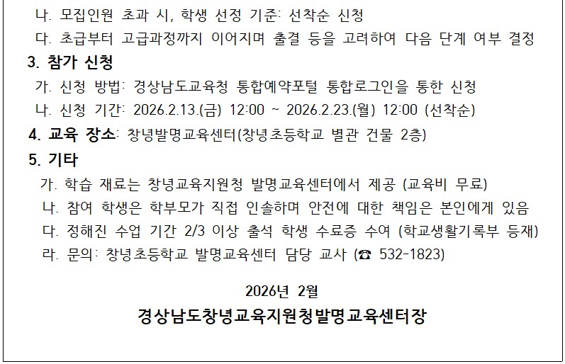 모집인원 초과 시, 학생 선정 기준: 선착순 신청, 초급부터 고급과정까지 이어지며 출결 등을 고려하여 다음 단계 여부 결정
3. 참가신청: 신청방법은 경상남도교육청 통합예약포털 통합로그인을 통해 신청 가능. 신청기간은 2026.2.13.(금) 12:00 ~ 2026.2.23.(월) 12:00 (선착순) 4. 교육장소: 창녕발명교육센터(창녕초등학교 별관 건물 2층) 5. 기타: 학습 재료는 창녕교육지원청 발명교육센터에서 제공 (교육비 무료), 참여 학생은 학부모가 직접 인솔하며 안전에 대한 책임은 본인에게 있음, 정해진 수업 기간 2/3 이상 출석 학생 수료증 수여 (학교생활기록부 등재), 문의는 창녕초등학교 발명교육센터 담당 교사 (532-1823)